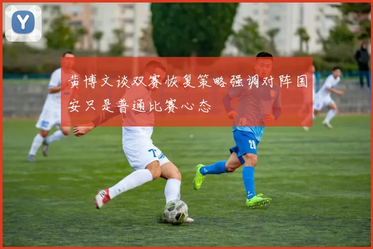 黄博文谈双赛恢复策略强调对阵国安只是普通比赛心态