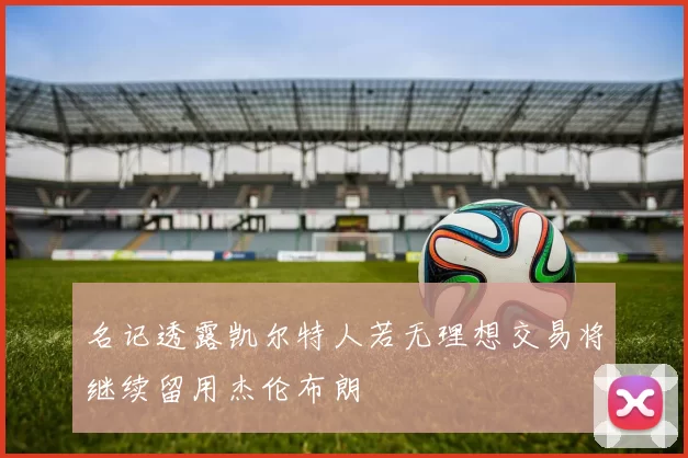 名记透露凯尔特人若无理想交易将继续留用杰伦布朗