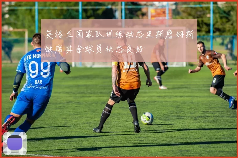 英格兰国家队训练动态里斯詹姆斯缺席其余球员状态良好
