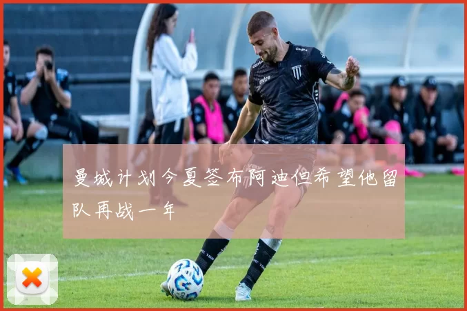 曼城计划今夏签布阿迪但希望他留队再战一年
