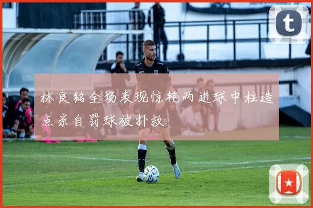 林良铭全场表现惊艳两进球中柱造点亲自罚球被扑救