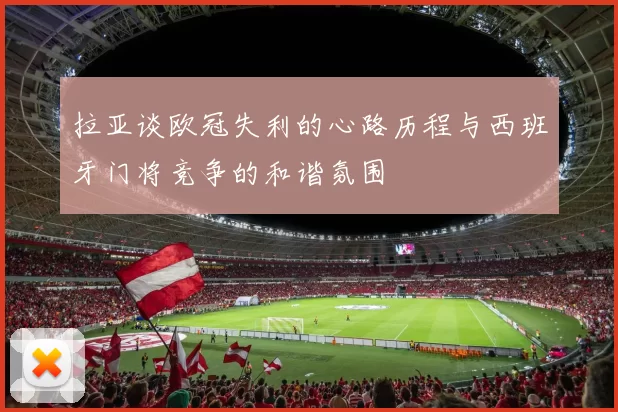 拉亚谈欧冠失利的心路历程与西班牙门将竞争的和谐氛围