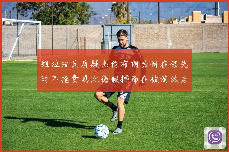 维拉纽瓦质疑杰伦布朗为何在领先时不指责恩比德假摔而在被淘汰后才发声