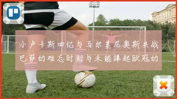 小卢卡斯回忆与马尔基尼奥斯共战巴萨的难忘时刻与未能捧起欧冠的遗憾