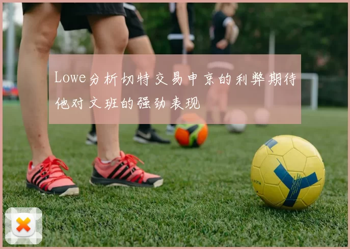 Lowe分析切特交易申京的利弊期待他对文班的强劲表现