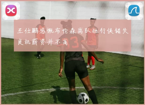 王仕鹏感慨布伦森离队独行侠错失良机薪资并不高