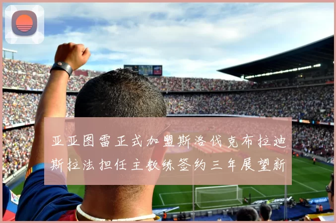 亚亚图雷正式加盟斯洛伐克布拉迪斯拉法担任主教练签约三年展望新篇章