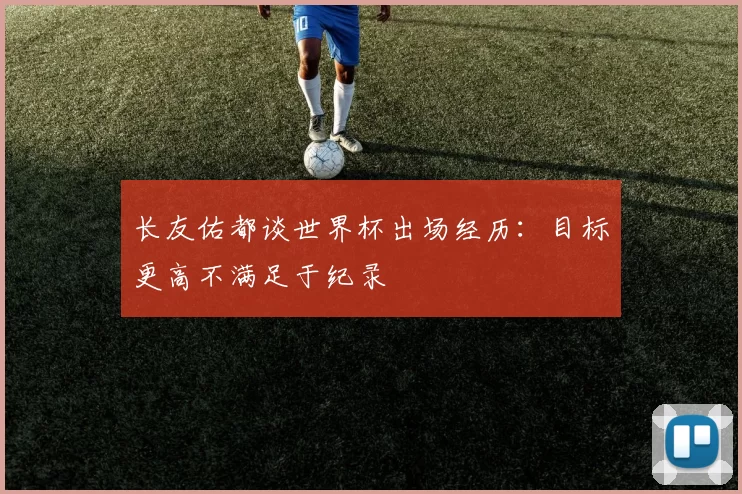 长友佑都谈世界杯出场经历：目标更高不满足于纪录