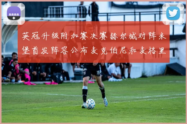 英冠升级附加赛决赛赫尔城对阵米堡首发阵容公布麦克伯尼和麦格里出战
