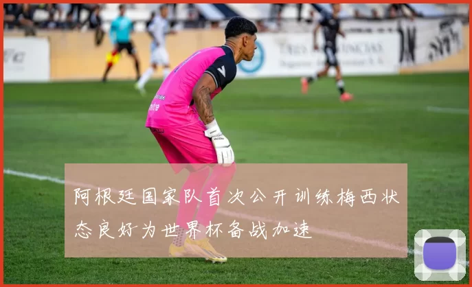 阿根廷国家队首次公开训练梅西状态良好为世界杯备战加速