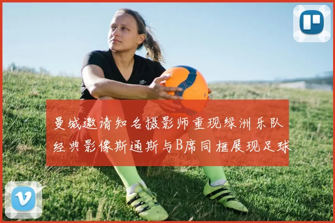 曼城邀请知名摄影师重现绿洲乐队经典影像斯通斯与B席同框展现足球魅力