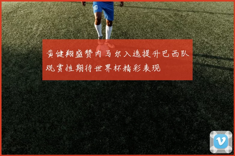 黄健翔盛赞内马尔入选提升巴西队观赏性期待世界杯精彩表现