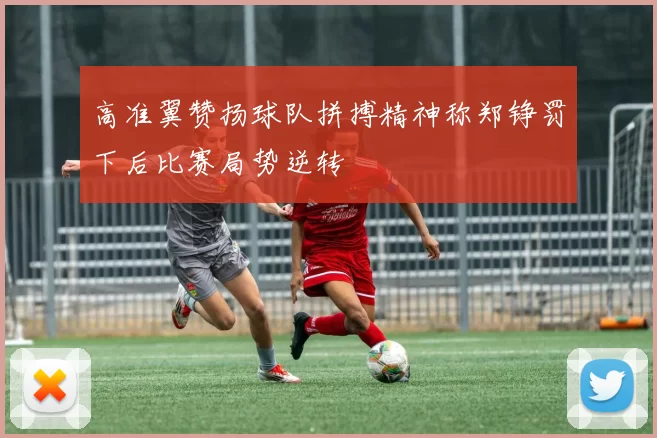 高准翼赞扬球队拼搏精神称郑铮罚下后比赛局势逆转