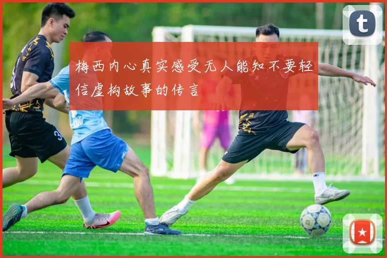梅西内心真实感受无人能知不要轻信虚构故事的传言
